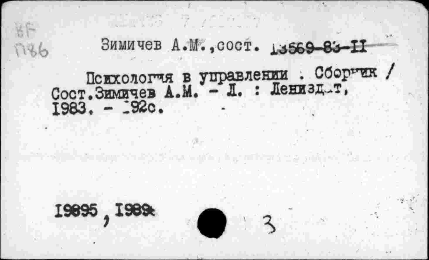 ﻿Зимичев А.М.,сост. хайбЭ-ЗЗ-И
Психология в управлении . Сборттик / Соет.Зимичев А.М. - Л. I Ленизд-Т, 1983. - 292с.
19895?198*